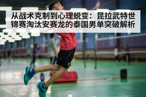 从战术克制到心理蜕变:昆拉武特世锦赛淘汰安赛龙的泰国男单突破解析