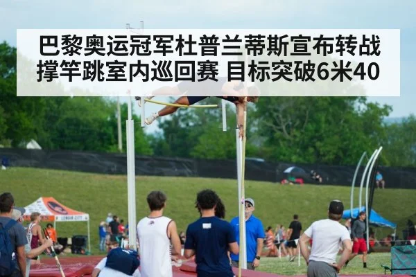 巴黎奥运冠军杜普兰蒂斯宣布转战撑竿跳室内巡回赛 目标突破6米40