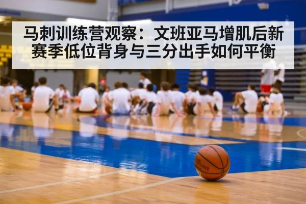 马刺训练营观察：文班亚马增肌后新赛季低位背身与三分出手如何平衡