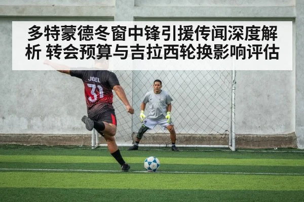 多特蒙德冬窗中锋引援传闻深度解析 转会预算与吉拉西轮换影响评估