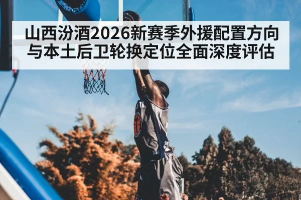 山西汾酒2026新赛季外援配置方向与本土后卫轮换定位全面深度评估