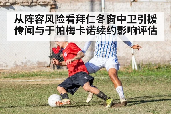 从阵容风险看拜仁冬窗中卫引援传闻与于帕梅卡诺续约影响评估